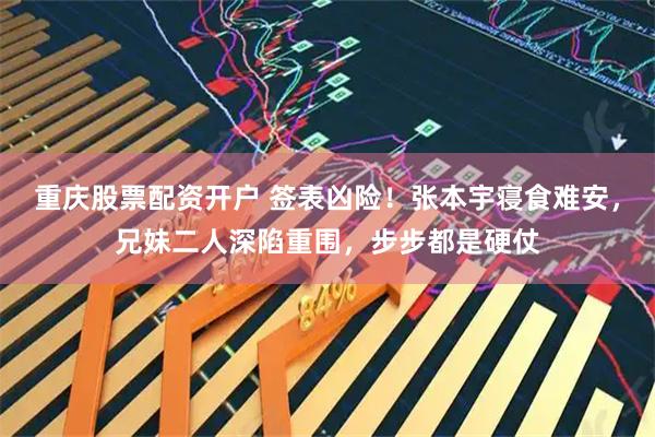 重庆股票配资开户 签表凶险!张本宇寝食难安,兄妹二人深陷重围,步步都是硬仗