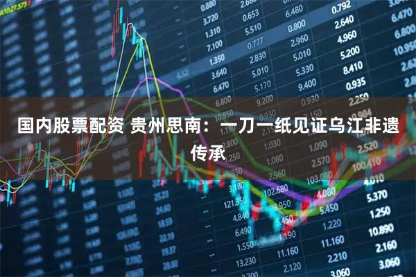 国内股票配资 贵州思南：一刀一纸见证乌江非遗传承