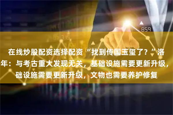 在线炒股配资选择配资 “找到传国玉玺了？”洛阳博物馆回应闭馆一年：与考古重大发现无关，基础设施需要更新升级，文物也需要养护修复